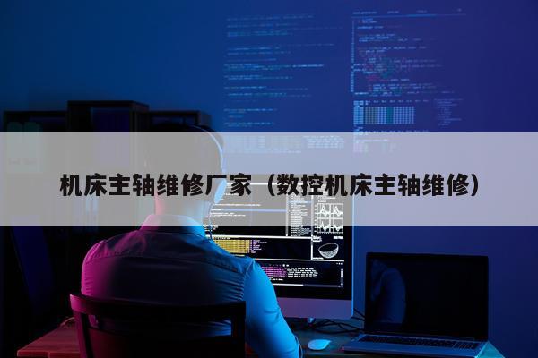 机床主轴维修厂家(数控机床主轴维修)