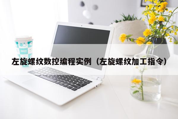 左旋螺纹数控编程实例(左旋螺纹加工指令)