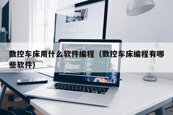 数控车床用什么软件编程(数控车床编程有哪些软件)