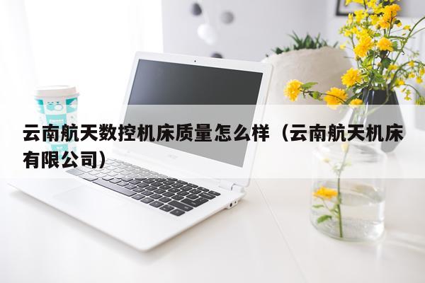 云南航天数控机床质量怎么样（云南航天机床有限公司）