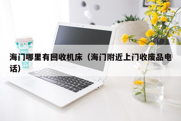 海门哪里有回收机床(海门附近上门收废品电话)