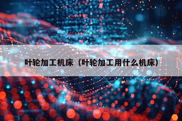 叶轮加工机床（叶轮加工用什么机床）