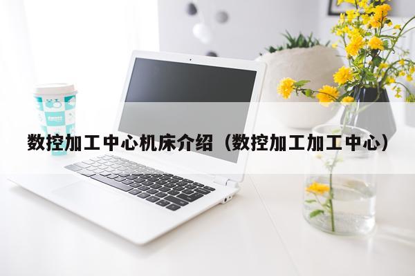 数控加工中心机床介绍（数控加工加工中心）