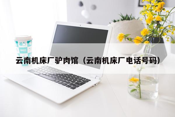 云南机床厂驴肉馆（云南机床厂电话号码）
