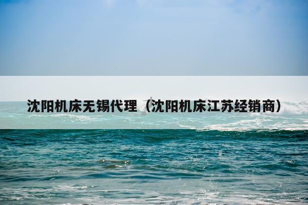 沈阳机床无锡代理（沈阳机床江苏经销商）