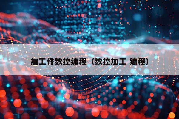 加工件数控编程(数控加工 编程)