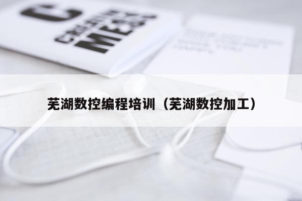芜湖数控编程培训(芜湖数控加工)