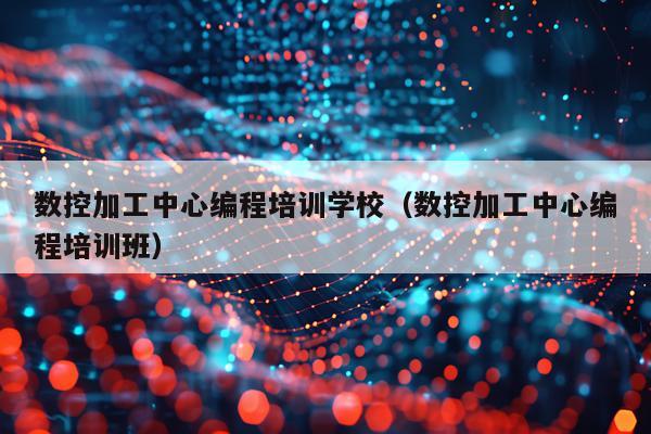 数控加工中心编程培训学校（数控加工中心编程培训班）