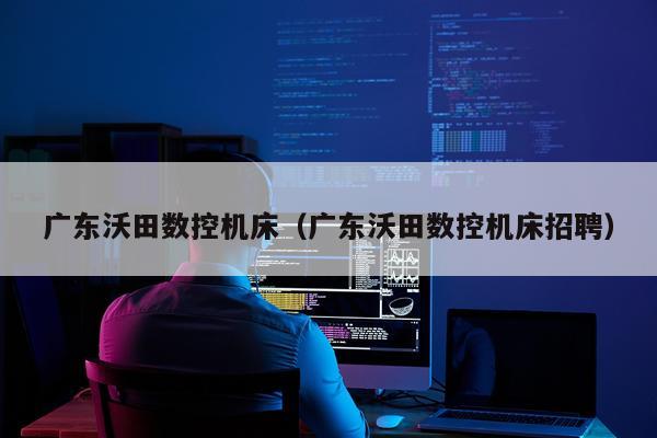 广东沃田数控机床(广东沃田数控机床招聘)