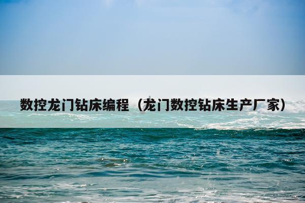数控龙门钻床编程（龙门数控钻床生产厂家）