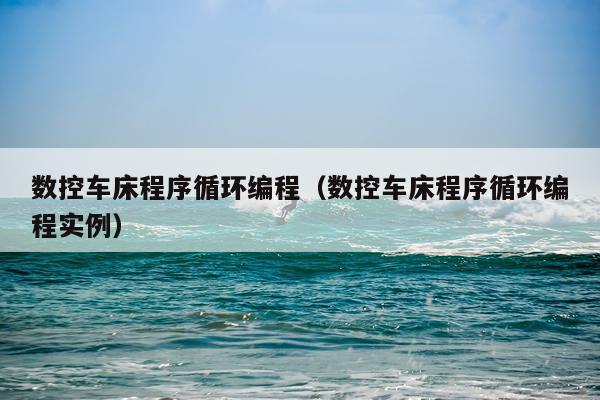 数控车床程序循环编程（数控车床程序循环编程实例）