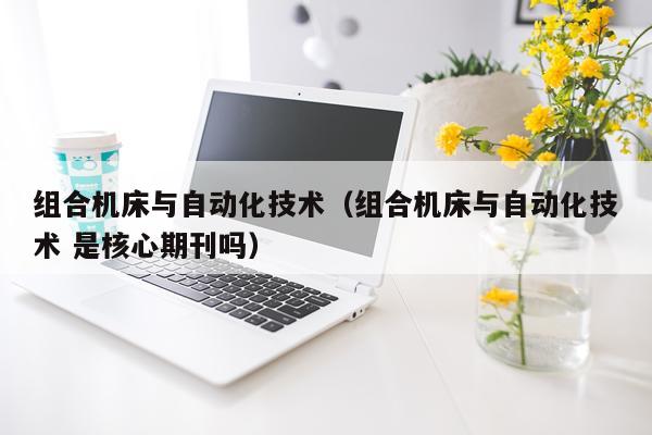 组合机床与自动化技术（组合机床与自动化技术 是核心期刊吗）