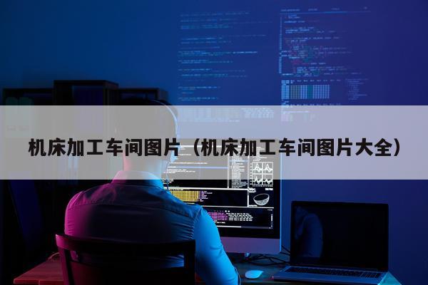 机床加工车间图片（机床加工车间图片大全）