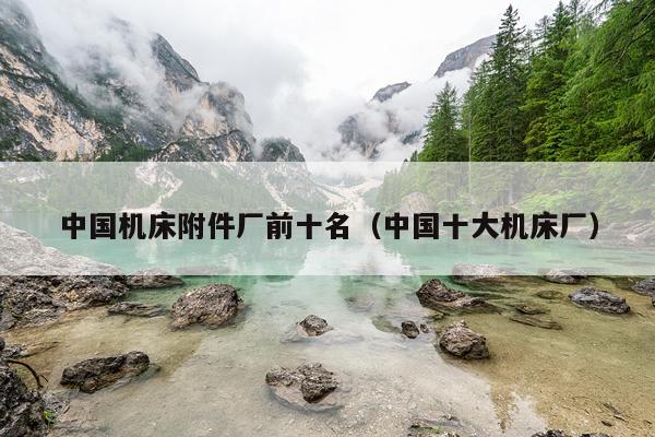 中国机床附件厂前十名（中国十大机床厂）