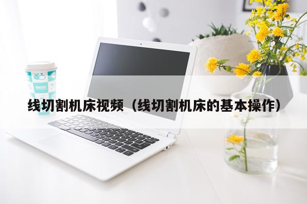 线切割机床视频（线切割机床的基本操作）