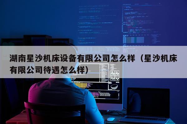 湖南星沙机床设备有限公司怎么样（星沙机床有限公司待遇怎么样）