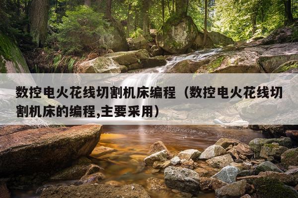 数控电火花线切割机床编程（数控电火花线切割机床的编程,主要采用）
