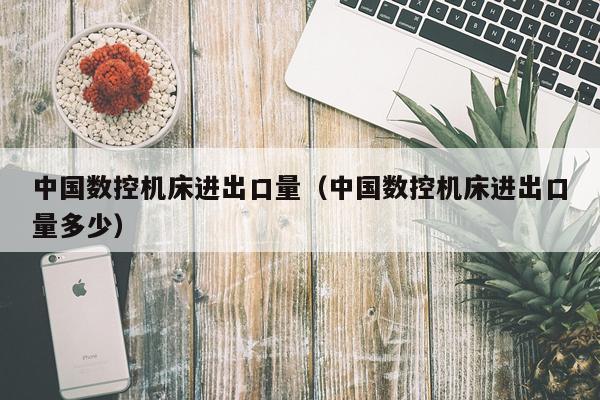 中国数控机床进出口量(中国数控机床进出口量多少)