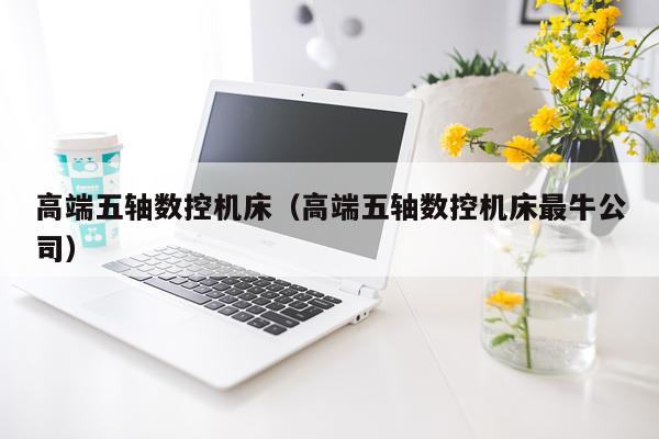 高端五轴数控机床（高端五轴数控机床最牛公司）