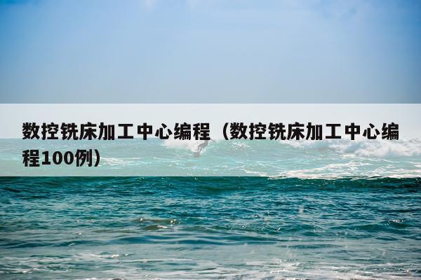 数控铣床加工中心编程（数控铣床加工中心编程100例）