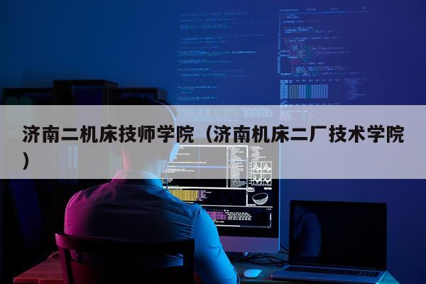 济南二机床技师学院（济南机床二厂技术学院）