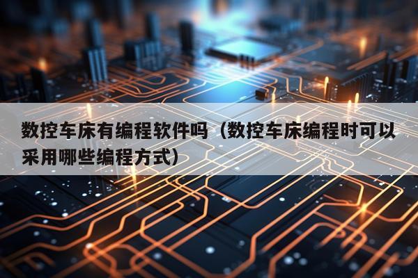数控车床有编程软件吗（数控车床编程时可以采用哪些编程方式）