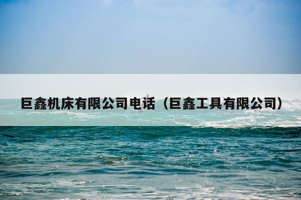 巨鑫机床有限公司电话（巨鑫工具有限公司）