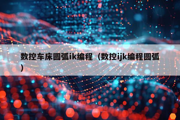 数控车床圆弧ik编程(数控ijk编程圆弧)
