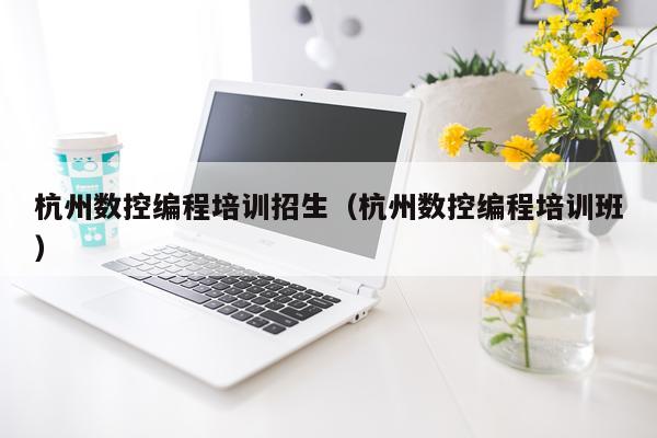 杭州数控编程培训招生(杭州数控编程培训班)