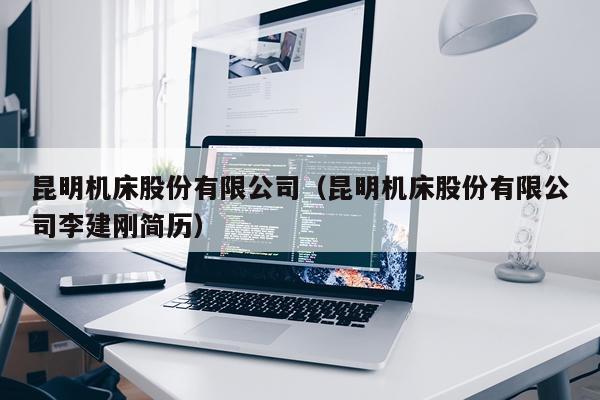 昆明机床股份有限公司（昆明机床股份有限公司李建刚简历）
